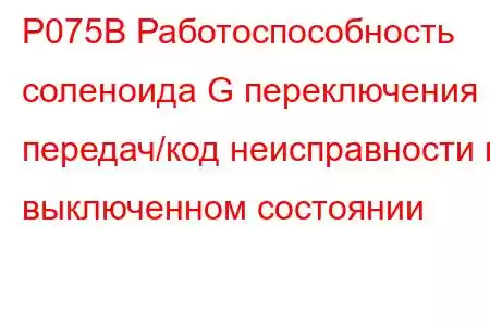 P075B Работоспособность соленоида G переключения передач/код неисправности в выключенном состоянии