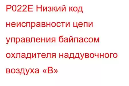 P022E Низкий код неисправности цепи управления байпасом охладителя наддувочного воздуха «B»