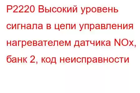 P2220 Высокий уровень сигнала в цепи управления нагревателем датчика NOx, банк 2, код неисправности