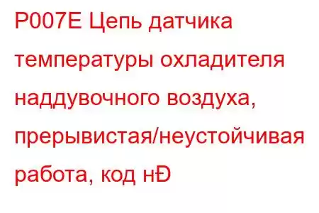 P007E Цепь датчика температуры охладителя наддувочного воздуха, прерывистая/неустойчивая работа, код н