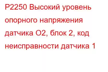 P2250 Высокий уровень опорного напряжения датчика O2, блок 2, код неисправности датчика 1