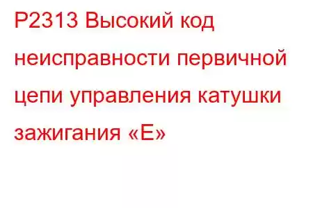 P2313 Высокий код неисправности первичной цепи управления катушки зажигания «E»