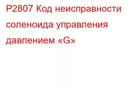 P2807 Код неисправности соленоида управления давлением «G»