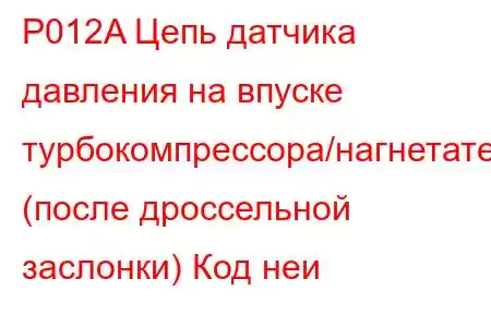 P012A Цепь датчика давления на впуске турбокомпрессора/нагнетателя (после дроссельной заслонки) Код неи