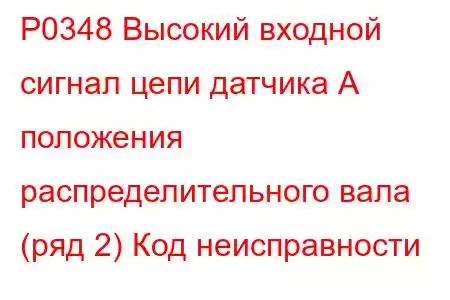 P0348 Высокий входной сигнал цепи датчика А положения распределительного вала (ряд 2) Код неисправности