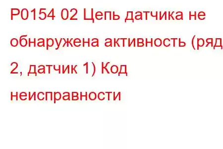 P0154 02 Цепь датчика не обнаружена активность (ряд 2, датчик 1) Код неисправности