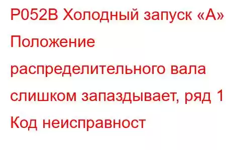 P052B Холодный запуск «А» Положение распределительного вала слишком запаздывает, ряд 1 Код неисправност