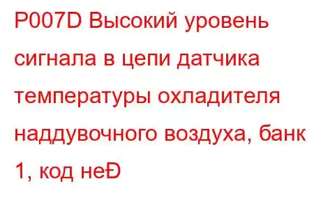 P007D Высокий уровень сигнала в цепи датчика температуры охладителя наддувочного воздуха, банк 1, код не