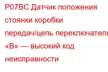 P07BC Датчик положения стоянки коробки передач/цепь переключателя «B» — высокий код неисправности