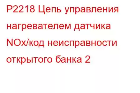 P2218 Цепь управления нагревателем датчика NOx/код неисправности открытого банка 2