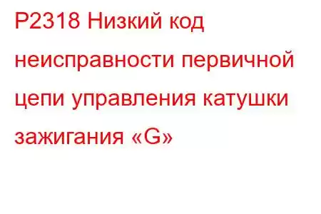 P2318 Низкий код неисправности первичной цепи управления катушки зажигания «G»