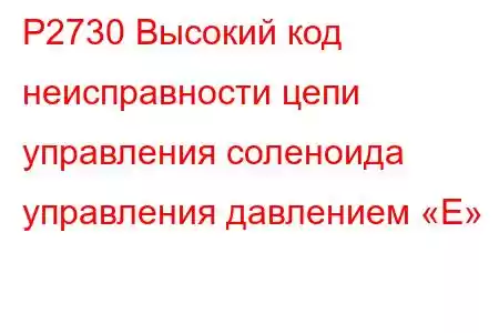 P2730 Высокий код неисправности цепи управления соленоида управления давлением «E»