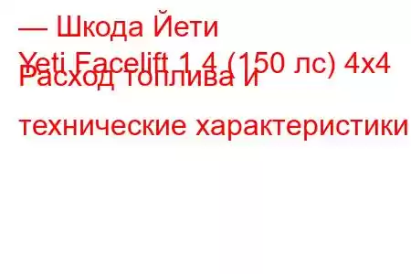 — Шкода Йети
Yeti Facelift 1.4 (150 лс) 4x4 Расход топлива и технические характеристики