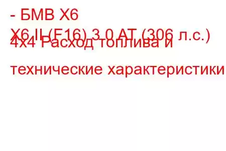 - БМВ Х6
X6 II (F16) 3.0 AT (306 л.с.) 4x4 Расход топлива и технические характеристики