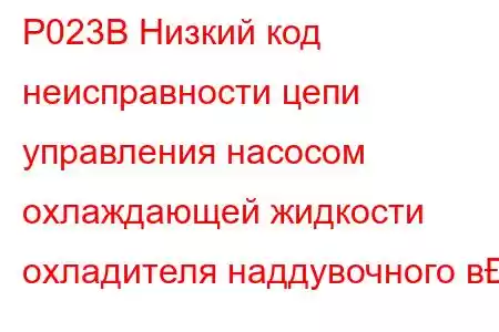 P023B Низкий код неисправности цепи управления насосом охлаждающей жидкости охладителя наддувочного в