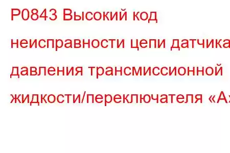 P0843 Высокий код неисправности цепи датчика давления трансмиссионной жидкости/переключателя «А»