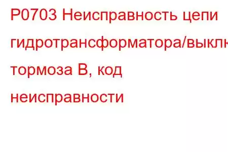 P0703 Неисправность цепи гидротрансформатора/выключателя тормоза B, код неисправности