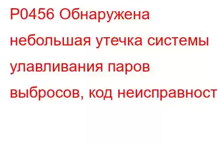 P0456 Обнаружена небольшая утечка системы улавливания паров выбросов, код неисправности