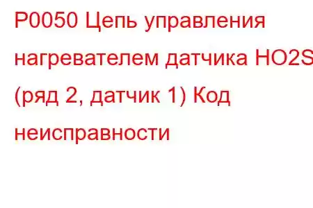 P0050 Цепь управления нагревателем датчика HO2S (ряд 2, датчик 1) Код неисправности