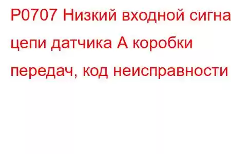 P0707 Низкий входной сигнал цепи датчика А коробки передач, код неисправности