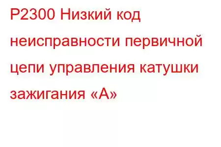 P2300 Низкий код неисправности первичной цепи управления катушки зажигания «А»