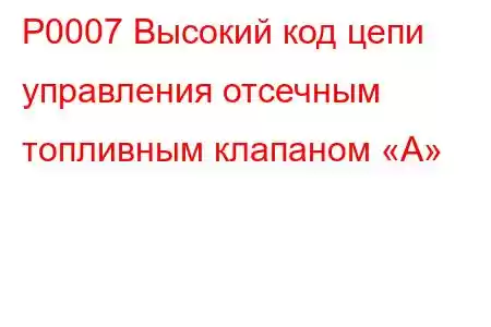 P0007 Высокий код цепи управления отсечным топливным клапаном «А»