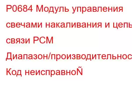 P0684 Модуль управления свечами накаливания и цепь связи PCM Диапазон/производительность Код неисправно