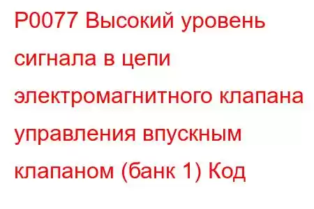 P0077 Высокий уровень сигнала в цепи электромагнитного клапана управления впускным клапаном (банк 1) Код