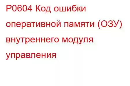 P0604 Код ошибки оперативной памяти (ОЗУ) внутреннего модуля управления