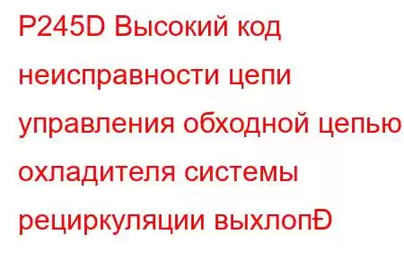 P245D Высокий код неисправности цепи управления обходной цепью охладителя системы рециркуляции выхлоп