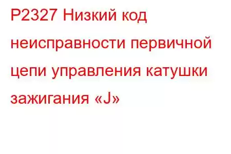 P2327 Низкий код неисправности первичной цепи управления катушки зажигания «J»