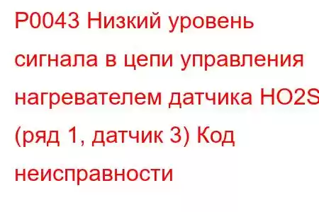 P0043 Низкий уровень сигнала в цепи управления нагревателем датчика HO2S (ряд 1, датчик 3) Код неисправности