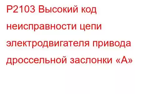 P2103 Высокий код неисправности цепи электродвигателя привода дроссельной заслонки «А»