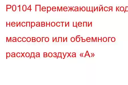 P0104 Перемежающийся код неисправности цепи массового или объемного расхода воздуха «А»