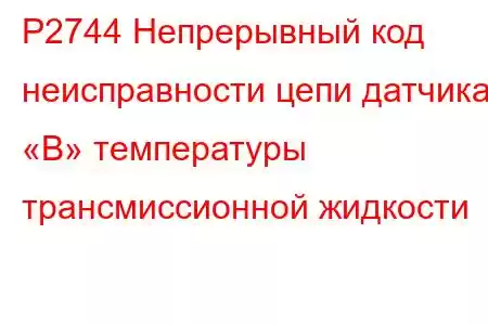 P2744 Непрерывный код неисправности цепи датчика «B» температуры трансмиссионной жидкости