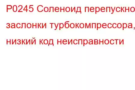 P0245 Соленоид перепускной заслонки турбокомпрессора, низкий код неисправности