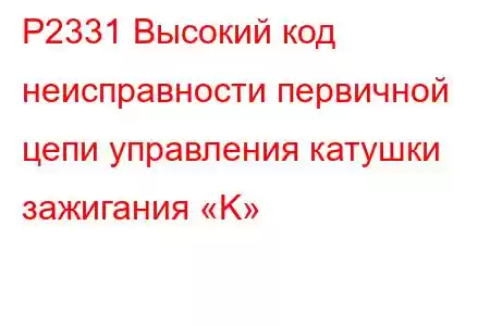 P2331 Высокий код неисправности первичной цепи управления катушки зажигания «K»