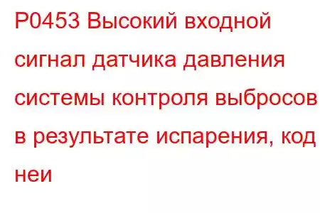 P0453 Высокий входной сигнал датчика давления системы контроля выбросов в результате испарения, код неи