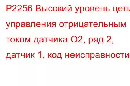 P2256 Высокий уровень цепи управления отрицательным током датчика O2, ряд 2, датчик 1, код неисправности