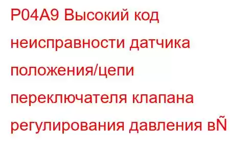 P04A9 Высокий код неисправности датчика положения/цепи переключателя клапана регулирования давления в