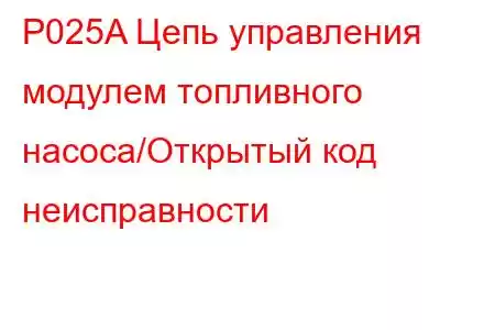 P025A Цепь управления модулем топливного насоса/Открытый код неисправности