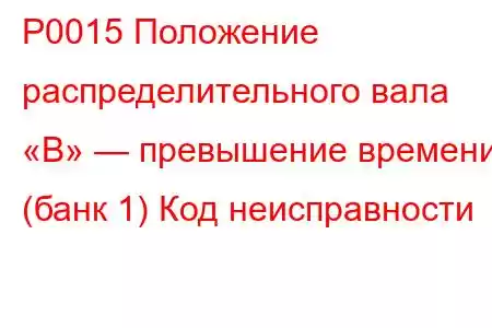 P0015 Положение распределительного вала «B» — превышение времени (банк 1) Код неисправности