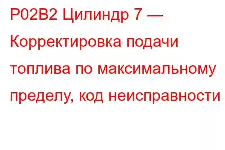 P02B2 Цилиндр 7 — Корректировка подачи топлива по максимальному пределу, код неисправности