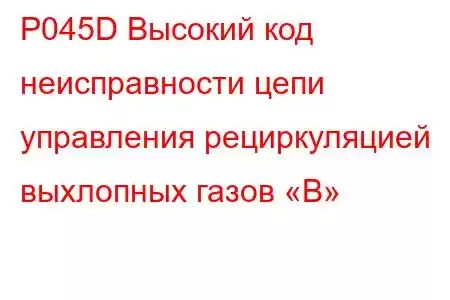 P045D Высокий код неисправности цепи управления рециркуляцией выхлопных газов «B»