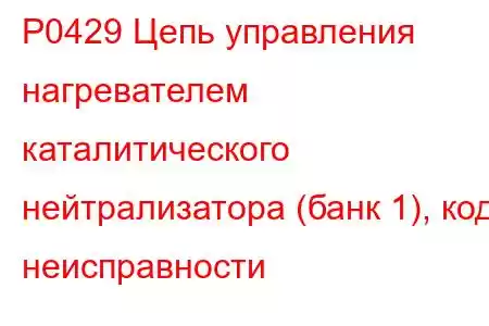 P0429 Цепь управления нагревателем каталитического нейтрализатора (банк 1), код неисправности