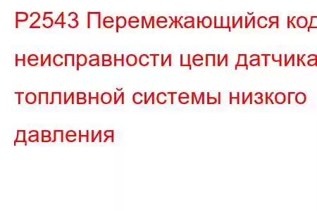 P2543 Перемежающийся код неисправности цепи датчика топливной системы низкого давления