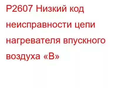 P2607 Низкий код неисправности цепи нагревателя впускного воздуха «B»