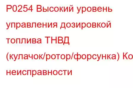 P0254 Высокий уровень управления дозировкой топлива ТНВД (кулачок/ротор/форсунка) Код неисправности