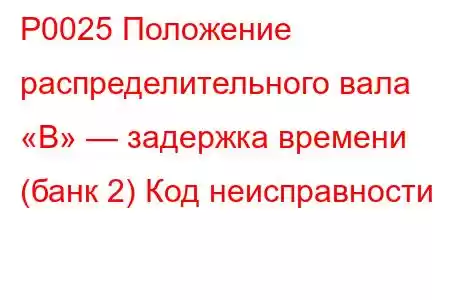 P0025 Положение распределительного вала «B» — задержка времени (банк 2) Код неисправности