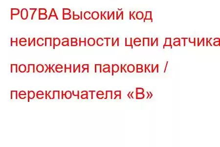 P07BA Высокий код неисправности цепи датчика положения парковки / переключателя «B»